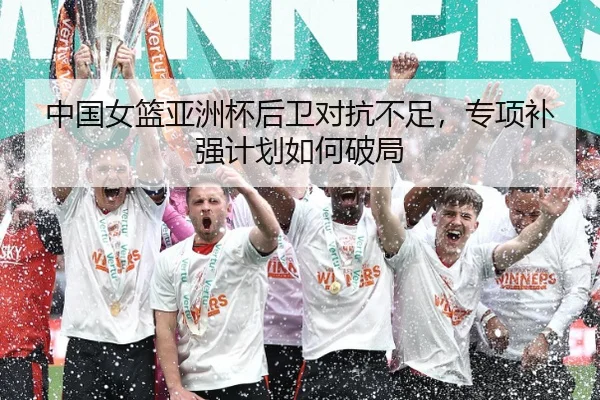 中国女篮亚洲杯后卫对抗不足，专项补强计划如何破局